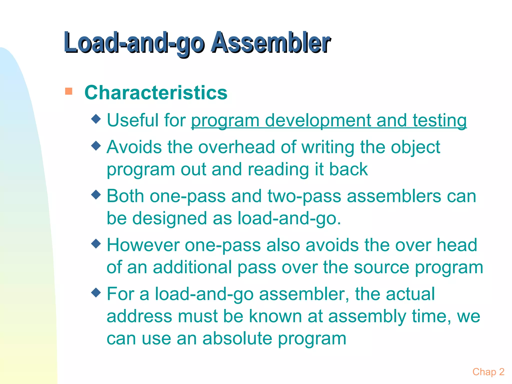 Load-and-go Assembler  Characteristics Useful for  program development and testing Avoids the overhead of writing the object program out and reading it back  Both one-pass and two-pass assemblers can be designed as load-and-go.  However one-pass also avoids the over head of an additional pass over the source program For a load-and-go assembler, the actual address must be known at assembly time, we can use an absolute program Chap 2 