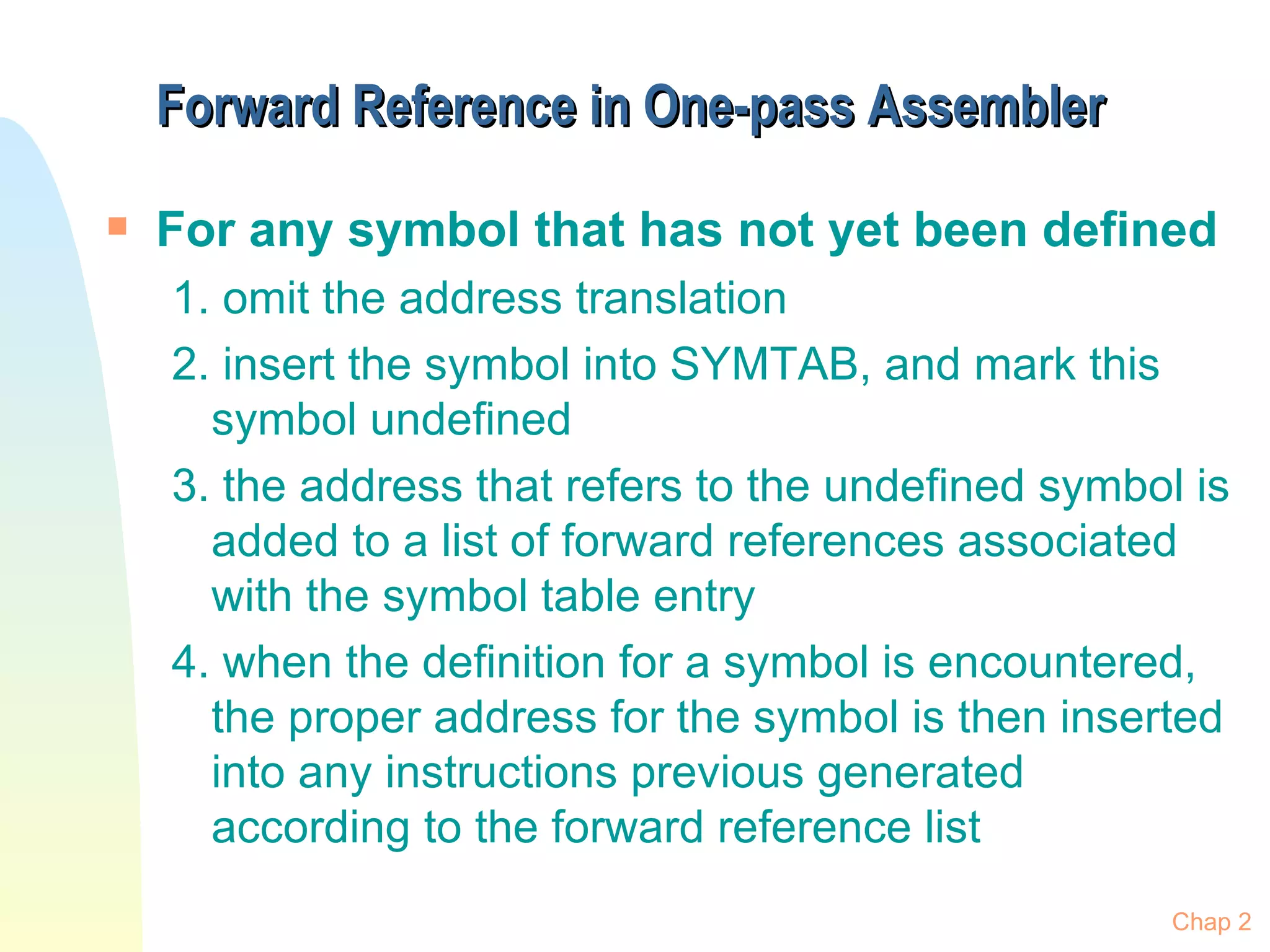 Forward Reference in One-pass Assembler For any symbol that has not yet been defined 1. omit the address translation 2. insert the symbol into SYMTAB, and mark this symbol undefined 3. the address that refers to the undefined symbol is added to a list of forward references associated with the symbol table entry 4. when the definition for a symbol is encountered, the proper address for the symbol is then inserted into any instructions previous generated according to the forward reference list Chap 2 