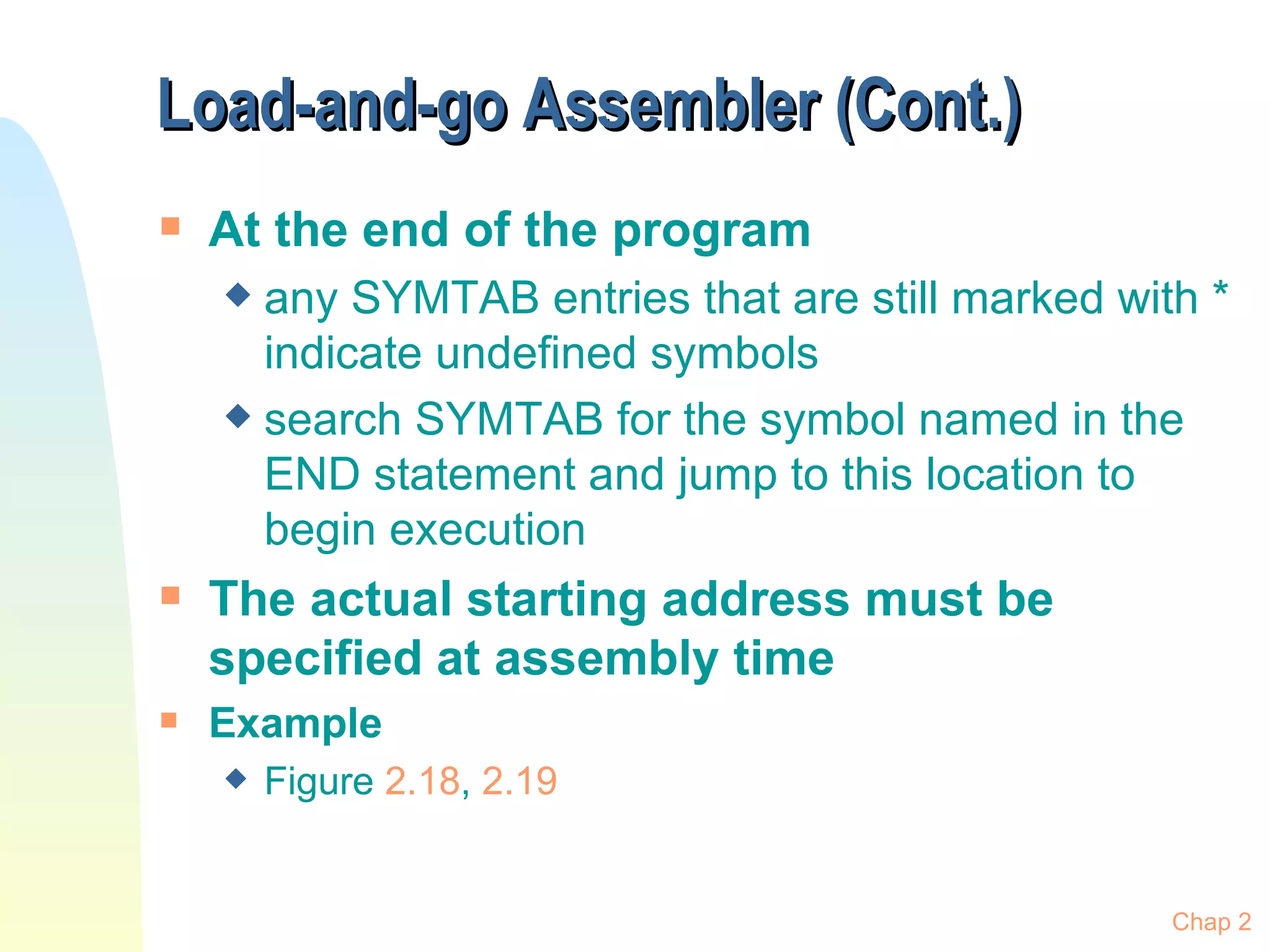Load-and-go Assembler (Cont.)  At the end of the program any SYMTAB entries that are still marked with * indicate undefined symbols search SYMTAB for the symbol named in the END statement and jump to this location to begin execution The actual starting address must be specified at assembly time Example Figure  2.18 ,  2.19 Chap 2 