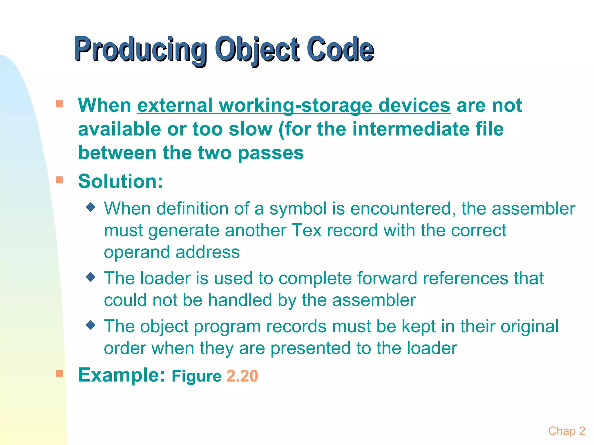 Producing Object Code  When  external working-storage devices  are not available or too slow (for the intermediate file between the two passes Solution: When definition of a symbol is encountered, the assembler must generate another Tex record with the correct operand address The loader is used to complete forward references that could not be handled by the assembler The object program records must be kept in their original order when they are presented to the loader Example:  Figure  2.20 Chap 2 