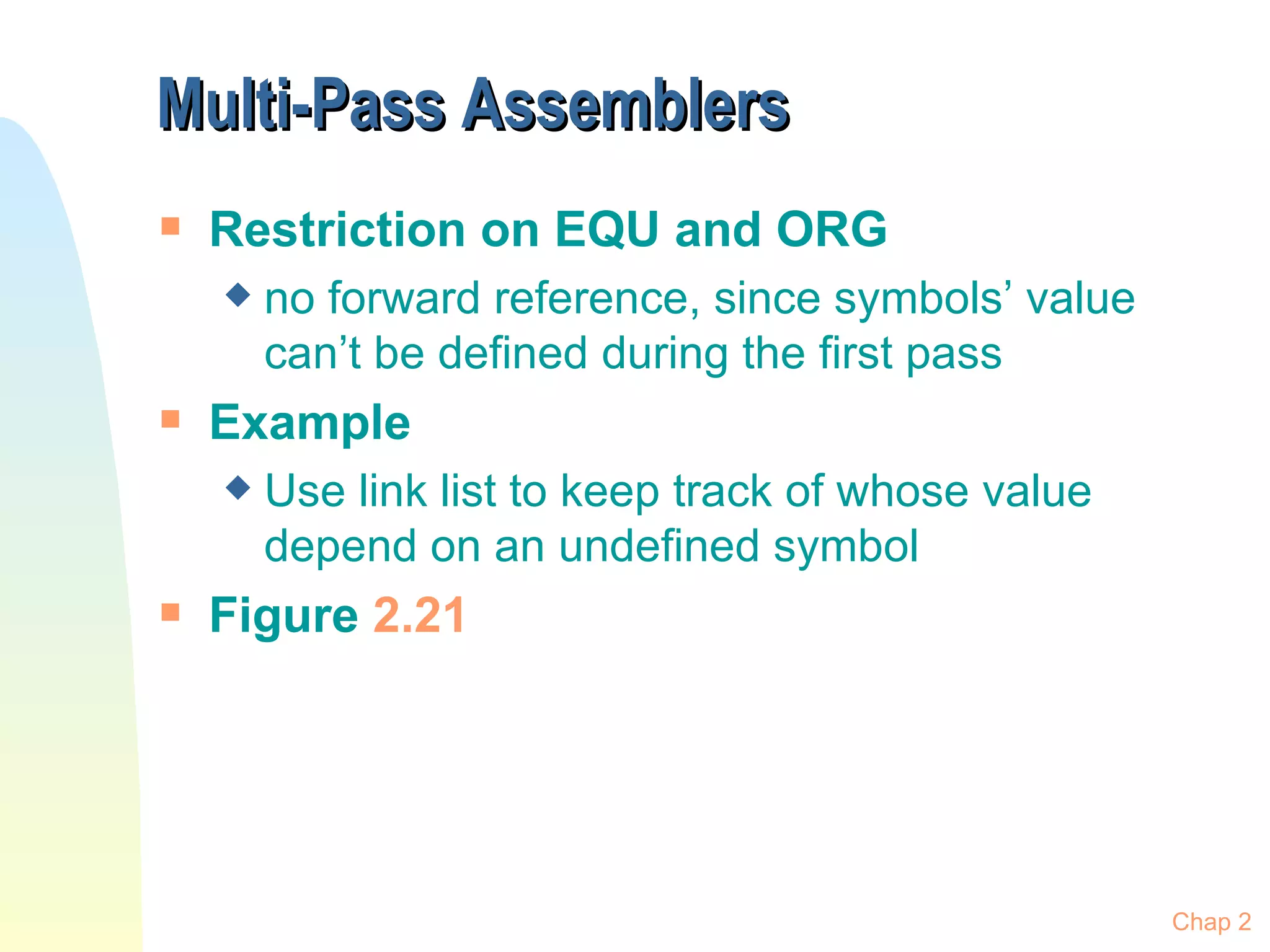 Multi-Pass Assemblers Restriction on EQU and ORG no forward reference, since symbols’ value can’t be defined during the first pass Example Use link list to keep track of whose value depend on an undefined symbol Figure  2.21 Chap 2 