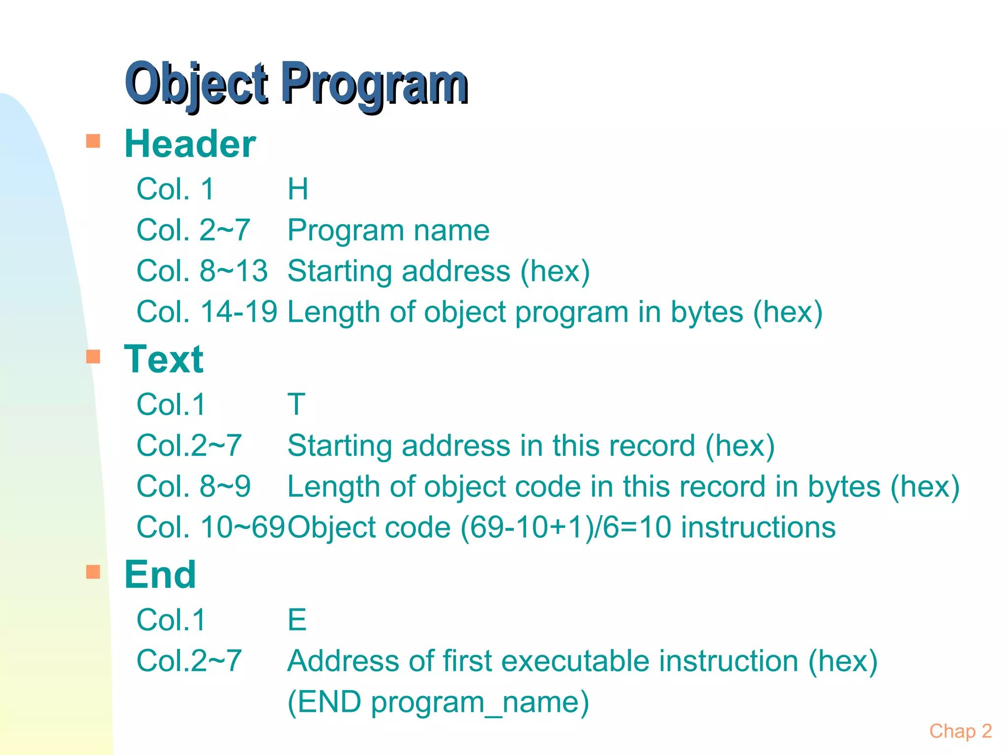 Object Program Header Col. 1 H Col. 2~7 Program name Col. 8~13 Starting address (hex) Col. 14-19 Length of object program in bytes (hex) Text  Col.1  T Col.2~7 Starting address in this record (hex) Col. 8~9 Length of object code in this record in bytes (hex) Col. 10~69 Object code (69-10+1)/6=10 instructions End Col.1 E Col.2~7 Address of first executable instruction (hex) (END program_name) Chap 2 