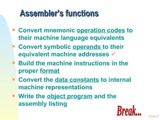 Assembler’s functions Convert mnemonic  operation codes  to their machine language equivalents Convert symbolic  operands  to their equivalent machine addresses   Build the machine instructions in the proper  format Convert the  data constants  to internal machine representations Write the  object program  and the assembly listing Chap 2 Break... 