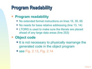 Program Readability Program readability No extended format instructions on lines 15, 35, 65 No needs for base relative addressing (line 13, 14) LTORG is used to make sure the literals are placed ahead of any large data areas (line 253) Object code It is not necessary to physically rearrange the generated code in the object program see  Fig. 2.13 ,  Fig. 2.14 Chap 2 
