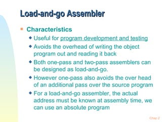 Load-and-go Assembler  Characteristics Useful for  program development and testing Avoids the overhead of writing the object program out and reading it back  Both one-pass and two-pass assemblers can be designed as load-and-go.  However one-pass also avoids the over head of an additional pass over the source program For a load-and-go assembler, the actual address must be known at assembly time, we can use an absolute program Chap 2 