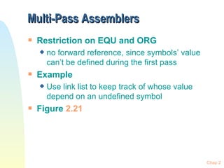 Multi-Pass Assemblers Restriction on EQU and ORG no forward reference, since symbols’ value can’t be defined during the first pass Example Use link list to keep track of whose value depend on an undefined symbol Figure  2.21 Chap 2 
