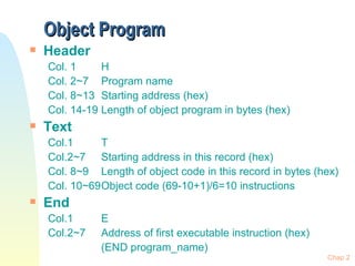 Object Program Header Col. 1 H Col. 2~7 Program name Col. 8~13 Starting address (hex) Col. 14-19 Length of object program in bytes (hex) Text  Col.1  T Col.2~7 Starting address in this record (hex) Col. 8~9 Length of object code in this record in bytes (hex) Col. 10~69 Object code (69-10+1)/6=10 instructions End Col.1 E Col.2~7 Address of first executable instruction (hex) (END program_name) Chap 2 