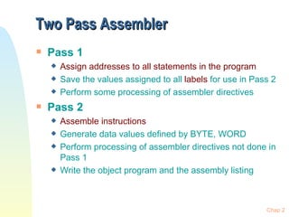 Two Pass Assembler Pass 1 Assign addresses to all statements in the program Save the values assigned to all  labels  for use in Pass 2 Perform some processing of assembler directives Pass 2 Assemble instructions Generate data values defined by BYTE, WORD Perform processing of assembler directives not done in Pass 1 Write the object program and the assembly listing Chap 2 