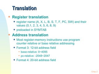 Translation Register translation register name (A, X, L, B, S, T, F, PC, SW) and their values (0,1, 2, 3, 4, 5, 6, 8, 9) preloaded in SYMTAB Address translation Most register-memory instructions use program counter relative or base relative addressing Format 3: 12-bit address field base-relative: 0~4095 pc-relative: -2048~2047 Format 4: 20-bit address field Chap 2 