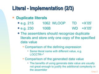 Literal - Implementation (2/3) Duplicate literals e.g. 215 1062 WLOOP TD =X’05’ e.g. 230 106B WD =X’05’ The assemblers should recognize duplicate literals and store only one copy of the specified data value Comparison of the defining expression Same literal name with different value, e.g. LOCCTR=* Comparison of the generated data value  The benefits of using generate data value are usually not great enough to justify the additional complexity in the assembler Chap 2 