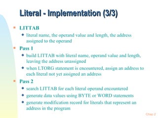Literal - Implementation (3/3) LITTAB literal name, the operand value and length, the address assigned to the operand  Pass 1 build LITTAB with literal name, operand value and length, leaving the address unassigned when LTORG statement is encountered, assign an address to each literal not yet assigned an address Pass 2 search LITTAB for each literal operand encountered generate data values using BYTE or WORD statements generate modification record for literals that represent an address in the program Chap 2 