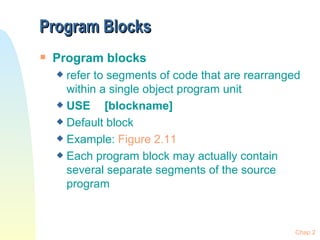 Program Blocks Program blocks refer to segments of code that are rearranged within a single object program unit USE  [blockname] Default block Example:  Figure  2.11 Each program block may actually contain several separate segments of the source program Chap 2 