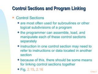 Control Sections   and Program Linking Control Sections are most often used for subroutines or other logical subdivisions of a program the programmer can assemble, load, and manipulate each of these control sections separately instruction in one control section may need to refer to instructions or data located in another section because of this, there should be some means for linking control sections together Fig.  2.15 ,  2.16 Chap 2 