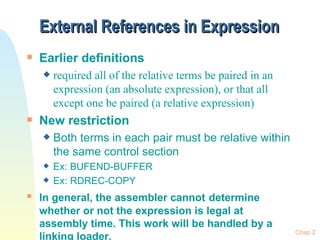 External References in Expression  Earlier definitions  required all of the relative terms be paired in an expression (an absolute expression), or that all except one be paired (a relative expression) New restriction Both terms in each pair must be relative within the same control section Ex: BUFEND-BUFFER Ex: RDREC-COPY In general, the assembler cannot   determine whether or not the expression is legal at assembly time. This work will be handled by a linking loader. Chap 2 