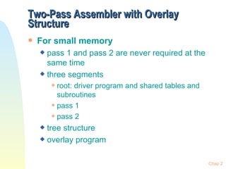 Two-Pass Assembler with Overlay Structure For small memory pass 1 and pass 2 are never required at the same time three segments root: driver program and shared tables and subroutines pass 1 pass 2 tree structure overlay program Chap 2 