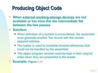 Producing Object Code  When  external working-storage devices  are not available or too slow (for the intermediate file between the two passes Solution: When definition of a symbol is encountered, the assembler must generate another Tex record with the correct operand address The loader is used to complete forward references that could not be handled by the assembler The object program records must be kept in their original order when they are presented to the loader Example:  Figure  2.20 Chap 2 