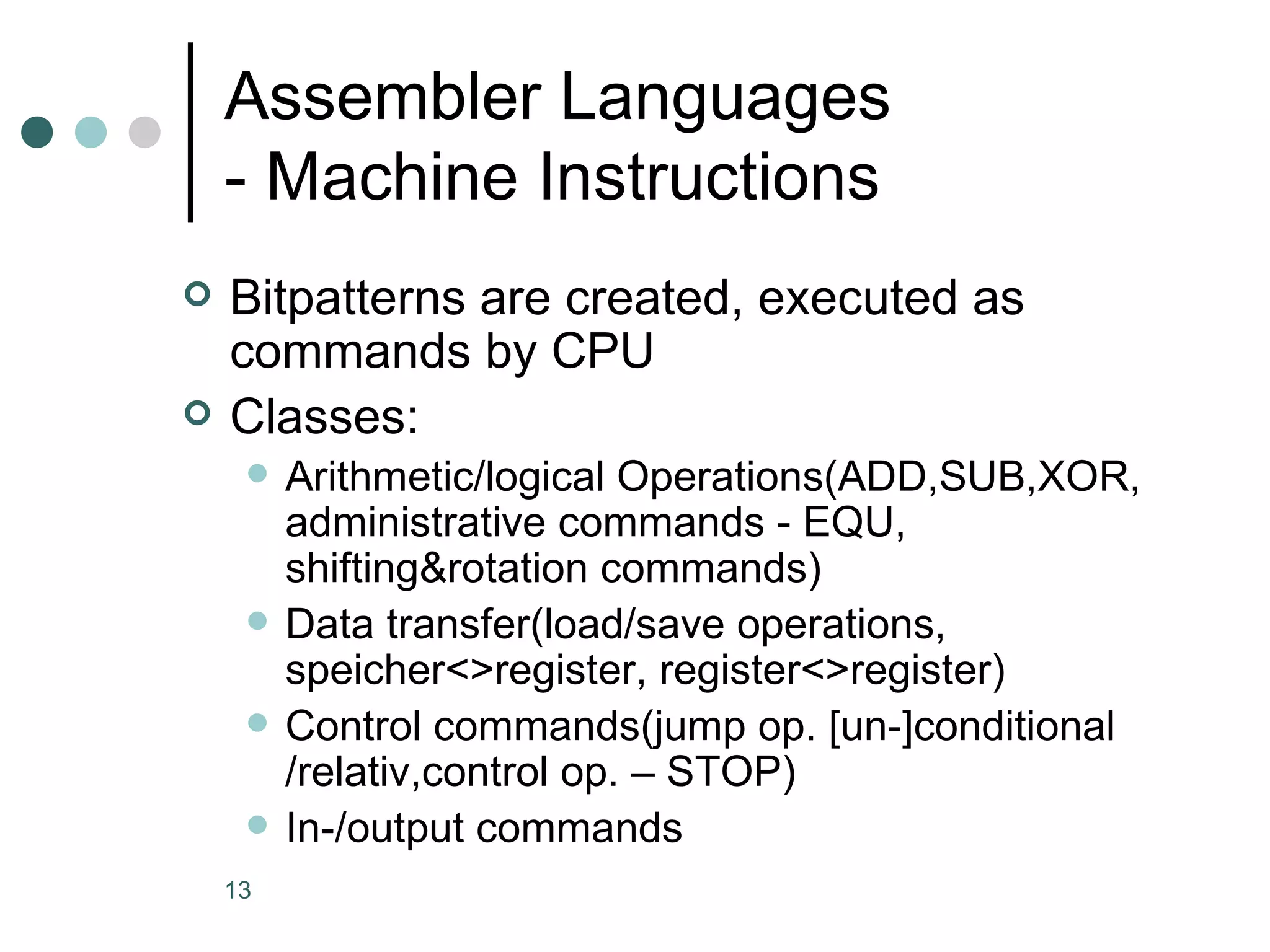 Assembler Languages  - Machine Instructions Bitpatterns are created, executed as commands by CPU Classes: Arithmetic/logical Operations(ADD,SUB,XOR, administrative commands - EQU, shifting&rotation commands) Data transfer(load/save operations, speicher<>register, register<>register) Control commands(jump op. [un-]conditional /relativ,control op. – STOP) In-/output commands 