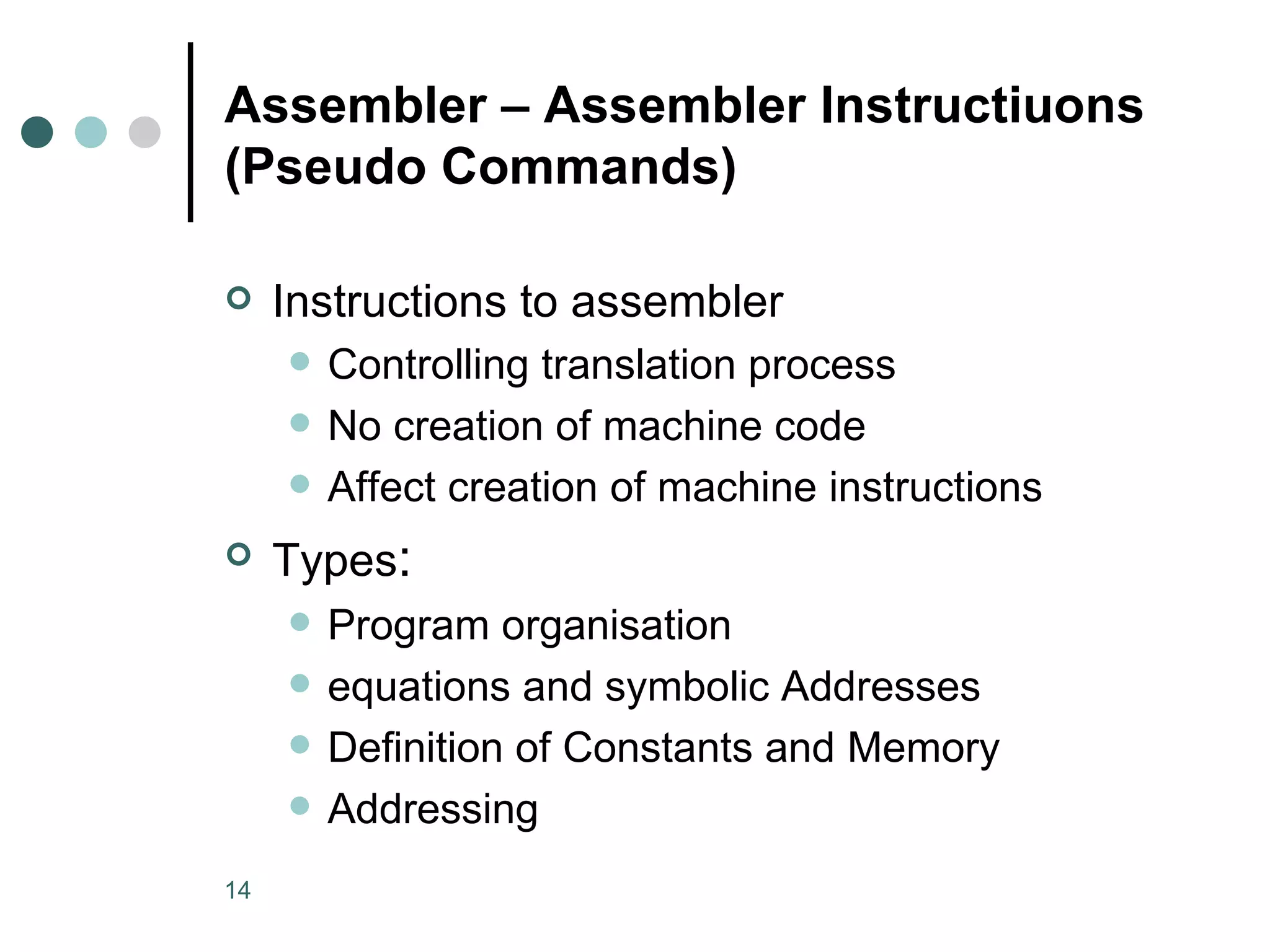 Assembler – Assembler Instructiuons (Pseudo Commands) Instructions to assembler Controlling translation process No creation of machine code Affect creation of machine instructions Types : Program organisation equations and symbolic Addresses Definition of Constants and Memory Addressing 