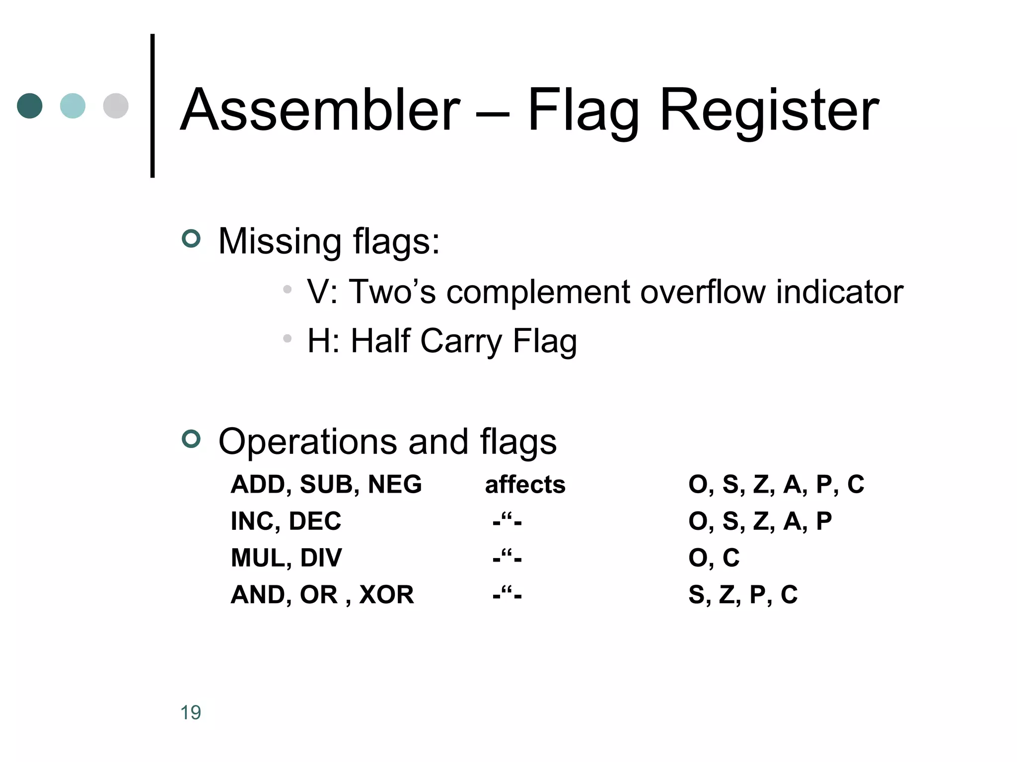 Assembler – Flag Register Missing flags: V: Two’s complement overflow indicator H: Half Carry Flag Operations and flags ADD, SUB, NEG affects  O, S, Z, A, P, C INC, DEC  -“-  O, S, Z, A, P MUL, DIV  -“-  O, C AND, OR , XOR  -“-   S, Z, P, C 