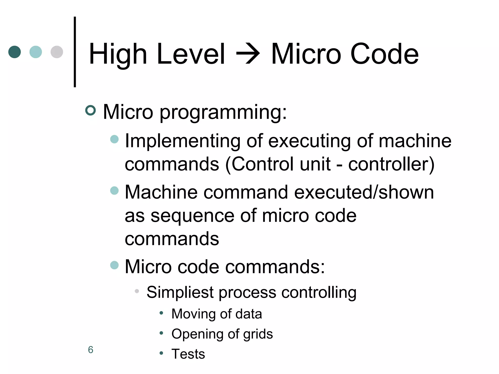 High Level    Micro Code Micro programming: Implementing of executing of machine commands (Control unit - controller) Machine command executed/shown as sequence of micro code commands Micro code commands: Simpliest process controlling Moving of data Opening of grids Tests 