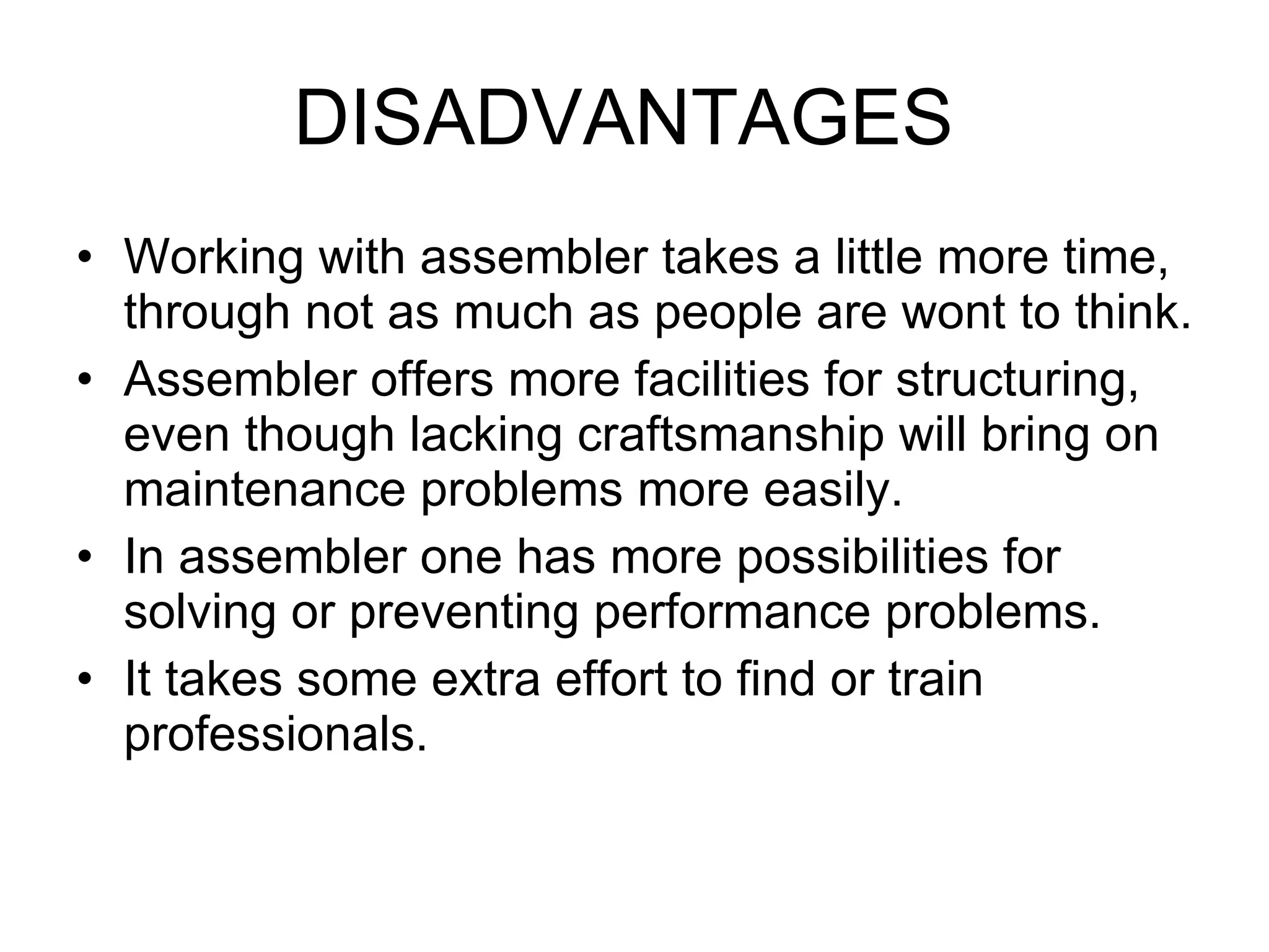 DISADVANTAGES  Working with assembler takes a little more time, through not as much as people are wont to think. Assembler offers more facilities for structuring, even though lacking craftsmanship will bring on maintenance problems more easily. In assembler one has more possibilities for solving or preventing performance problems. It takes some extra effort to find or train professionals. 