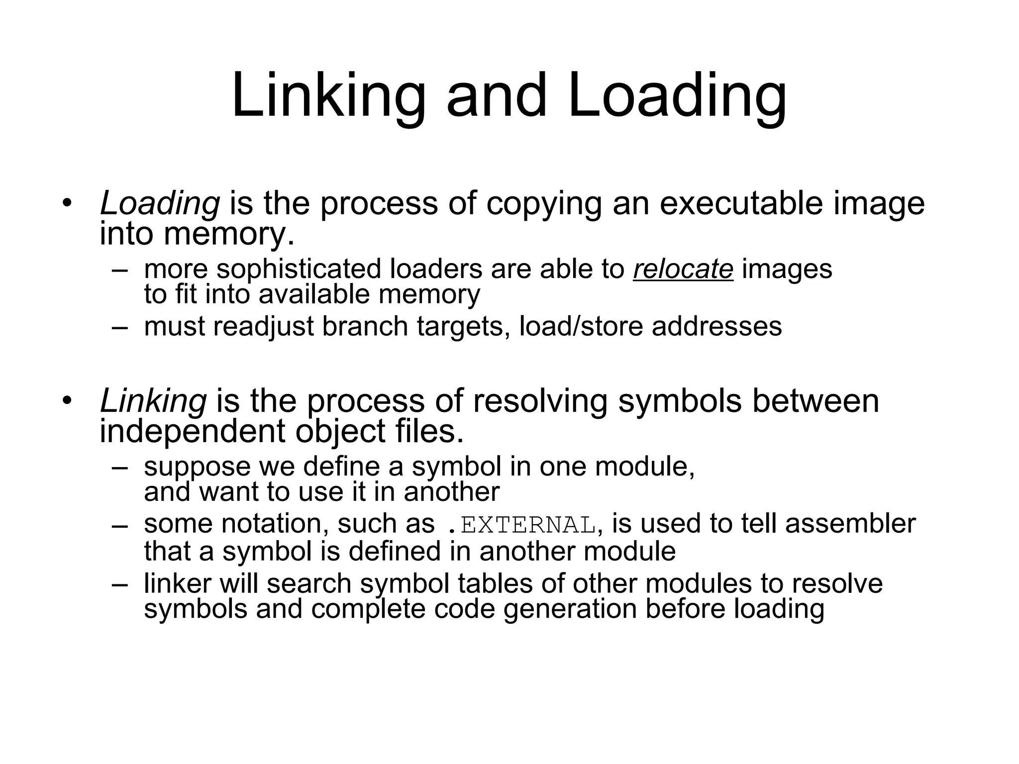 Linking and Loading Loading  is the process of copying an executable image into memory. more sophisticated loaders are able to  relocate  images to fit into available memory must readjust branch targets, load/store addresses Linking  is the process of resolving symbols between independent object files. suppose we define a symbol in one module, and want to use it in another some notation, such as  . EXTERNAL , is used to tell assembler that a symbol is defined in another module linker will search symbol tables of other modules to resolve symbols and complete code generation before loading 