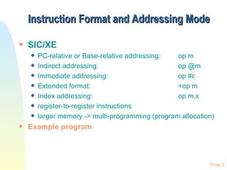 Instruction Format and Addressing Mode SIC/XE PC-relative or Base-relative addressing:  op m Indirect addressing:  op @m Immediate addressing:  op #c Extended format:  +op m Index addressing:  op m,x register-to-register instructions larger memory -> multi-programming (program allocation) Example program 