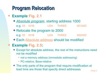 Program Relocation Example  Fig. 2.1 Absolute program , starting address 1000 e.g.  55 101B LDA THREE 00102D Relocate the program to 2000 e.g.  55 101B LDA THREE 00202D Each  Absolute address  should be modified Example  Fig. 2.5 :  Except for absolute address, the rest of the instructions need not be modified not a memory address (immediate addressing) PC-relative, Base-relative The only parts of the program that require modification at load time are those that specify direct addresses 