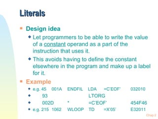 Literals Design idea Let programmers to be able to write the value of a  constant  operand as a part of the instruction that uses it.  This avoids having to define the constant elsewhere in the program and make up a label for it. Example e.g. 45 001A ENDFIL   LDA   =C’EOF’ 032010 93   LTORG 002D *   =C’EOF’ 454F46 e.g. 215 1062 WLOOP  TD   =X’05’ E32011 