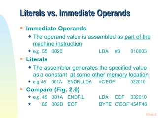 Literals vs. Immediate Operands Immediate Operands The operand value is assembled as  part of the machine instruction e.g. 55 0020 LDA #3 010003 Literals The assembler generates the specified value as a constant  at some other memory location e.g. 45 001A ENDFIL LDA =C’EOF’ 032010 Compare (Fig. 2.6) e.g. 45 001A ENDFIL LDA EOF 032010 80 002D EOF BYTE C’EOF’ 454F46 