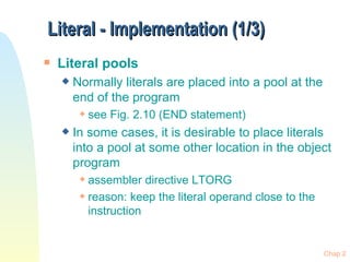 Literal - Implementation (1/3) Literal pools Normally literals are placed into a pool at the end of the program see Fig. 2.10 (END statement) In some cases, it is desirable to place literals into a pool at some other location in the object program assembler directive LTORG reason: keep the literal operand close to the instruction  