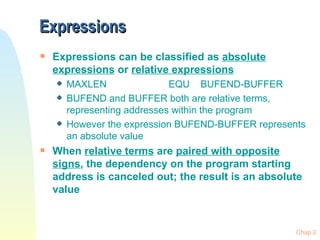 Expressions Expressions can be classified as  absolute expressions  or  relative expressions MAXLEN EQU BUFEND-BUFFER BUFEND and BUFFER both are relative terms, representing addresses within the program However the expression BUFEND-BUFFER represents an absolute value When  relative terms  are  paired with opposite signs , the dependency on the program starting address is canceled out; the result is an absolute value 