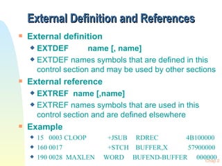 External Definition and References External definition EXTDEF  name [, name] EXTDEF names symbols that are defined in this control section and may be used by other sections External reference EXTREF  name [,name] EXTREF names symbols that are used in this control section and are defined elsewhere Example 15  0003 CLOOP +JSUB  RDREC    4B100000 160 0017 +STCH  BUFFER,X   57900000 190 0028  MAXLEN  WORD  BUFEND-BUFFER 000000 