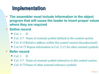 Implementation The assembler must include information in the object program that will cause the loader to insert proper values where they are required Define record Col. 1 D Col. 2-7 Name of external symbol defined in this control section Col. 8-13 Relative address within this control section (hexadeccimal) Col.14-73 Repeat information in Col. 2-13 for other external symbols Refer record Col. 1 D Col. 2-7 Name of external symbol referred to in this control section Col. 8-73 Name of other external reference symbols 