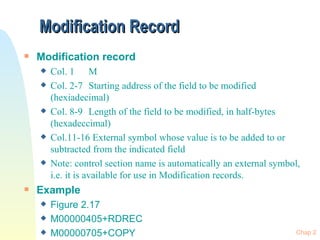 Modification Record Modification record Col. 1 M Col. 2-7 Starting address of the field to be modified (hexiadecimal) Col. 8-9 Length of the field to be modified, in half-bytes (hexadeccimal) Col.11-16 External symbol whose value is to be added to or subtracted from the indicated field Note: control section name is automatically an external symbol, i.e. it is available for use in Modification records. Example  Figure 2.17 M00000405+RDREC M00000705+COPY 