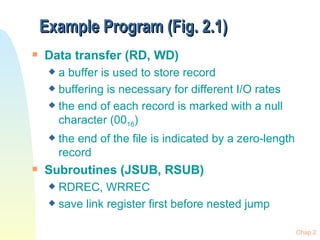 Example Program (Fig. 2.1) Data transfer (RD, WD) a buffer is used to store record  buffering is necessary for different I/O rates the end of each record is marked with a null character (00 16 ) the end of the file is indicated by a zero-length record Subroutines (JSUB, RSUB) RDREC, WRREC save link register first before nested jump 