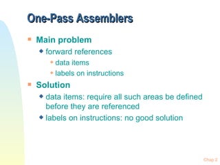 One-Pass Assemblers Main problem forward references data items labels on instructions Solution data items: require all such areas be defined before they are referenced labels on instructions: no good solution 