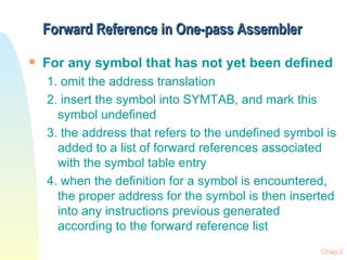 Forward Reference in One-pass Assembler For any symbol that has not yet been defined 1. omit the address translation 2. insert the symbol into SYMTAB, and mark this symbol undefined 3. the address that refers to the undefined symbol is added to a list of forward references associated with the symbol table entry 4. when the definition for a symbol is encountered, the proper address for the symbol is then inserted into any instructions previous generated according to the forward reference list 