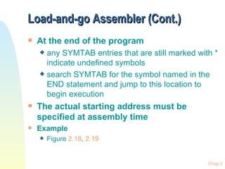 Load-and-go Assembler (Cont.)  At the end of the program any SYMTAB entries that are still marked with * indicate undefined symbols search SYMTAB for the symbol named in the END statement and jump to this location to begin execution The actual starting address must be specified at assembly time Example Figure  2.18 ,  2.19 