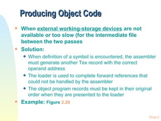 Producing Object Code  When  external working-storage devices  are not available or too slow (for the intermediate file between the two passes Solution: When definition of a symbol is encountered, the assembler must generate another Tex record with the correct operand address The loader is used to complete forward references that could not be handled by the assembler The object program records must be kept in their original order when they are presented to the loader Example:  Figure  2.20 