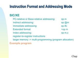 Instruction Format and Addressing Mode

SIC/XE
  PC-relative or Base-relative addressing:   op m
  Indirect addressing:                       op @m
  Immediate addressing:                      op #c
  Extended format:                           +op m
  Index addressing:                          op m,x
  register-to-register instructions
  larger memory -> multi-programming (program allocation)
Example program




                                                       Chap
 
