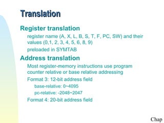 Translation
Register translation
  register name (A, X, L, B, S, T, F, PC, SW) and their
  values (0,1, 2, 3, 4, 5, 6, 8, 9)
  preloaded in SYMTAB
Address translation
  Most register-memory instructions use program
  counter relative or base relative addressing
  Format 3: 12-bit address field
     base-relative: 0~4095
     pc-relative: -2048~2047
  Format 4: 20-bit address field


                                                          Chap
 