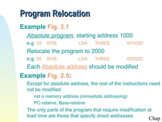 Program Relocation
Example Fig. 2.1
  Absolute program, starting address 1000
  e.g. 55 101B            LDA    THREE          00102D
  Relocate the program to 2000
  e.g. 55 101B            LDA    THREE          00202D
  Each Absolute address should be modified
Example Fig. 2.5:
  Except for absolute address, the rest of the instructions need
  not be modified
     not a memory address (immediate addressing)
     PC-relative, Base-relative
  The only parts of the program that require modification at
  load time are those that specify direct addresses
                                                          Chap
 