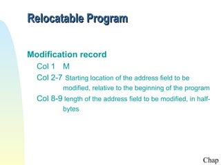 Relocatable Program

Modification record
  Col 1 M
  Col 2-7 Starting location of the address field to be
           modified, relative to the beginning of the program
  Col 8-9 length of the address field to be modified, in half-
           bytes




                                                           Chap
 