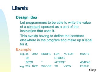Literals
  Design idea
    Let programmers to be able to write the value
    of a constant operand as a part of the
    instruction that uses it.
    This avoids having to define the constant
    elsewhere in the program and make up a label
    for it.
  Example
    e.g. 45   001A   ENDFIL   LDA   =C’EOF’   032010
        93                    LTORG
        002D         *        =C’EOF’         454F46
    e.g. 215 1062    WLOOP    TD    =X’05’    E32011
                                                   Chap
 