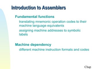 Introduction to Assemblers
 Fundamental functions
   translating mnemonic operation codes to their
   machine language equivalents
   assigning machine addresses to symbolic
   labels


 Machine dependency
   different machine instruction formats and codes




                                              Chap
 