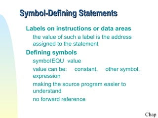 Symbol-Defining Statements
 Labels on instructions or data areas
   the value of such a label is the address
   assigned to the statement
 Defining symbols
   symbol EQU value
   value can be: constant, other symbol,
   expression
   making the source program easier to
   understand
   no forward reference

                                              Chap
 