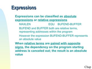 Expressions
 Expressions can be classified as absolute
 expressions or relative expressions
   MAXLEN                EQU BUFEND-BUFFER
   BUFEND and BUFFER both are relative terms,
   representing addresses within the program
   However the expression BUFEND-BUFFER represents
   an absolute value
 When relative terms are paired with opposite
 signs, the dependency on the program starting
 address is canceled out; the result is an absolute
 value



                                                 Chap
 