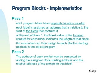 Program Blocks - Implementation
Pass 1
  each program block has a separate location counter
  each label is assigned an address that is relative to the
  start of the block that contains it
  at the end of Pass 1, the latest value of the location
  counter for each block indicates the length of that block
  the assembler can then assign to each block a starting
  address in the object program
Pass 2
  The address of each symbol can be computed by
  adding the assigned block starting address and the
  relative address of the symbol to that block

                                                              Chap
 
