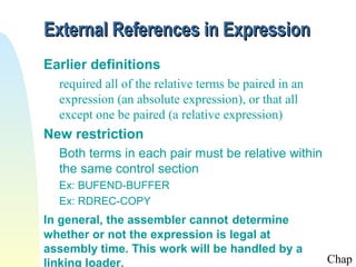 External References in Expression
Earlier definitions
  required all of the relative terms be paired in an
  expression (an absolute expression), or that all
  except one be paired (a relative expression)
New restriction
  Both terms in each pair must be relative within
  the same control section
  Ex: BUFEND-BUFFER
  Ex: RDREC-COPY
In general, the assembler cannot determine
whether or not the expression is legal at
assembly time. This work will be handled by a
linking loader.                                        Chap
 